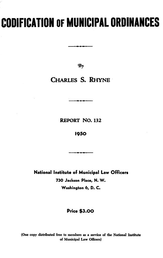 handle is hein.beal/gdfcmncp0001 and id is 1 raw text is: 



CODIFICATION OF MUNICIPAL ORDINANCES







                              C By

                    CHARLES S. RHYNE


REPORT   NO. 132

      1950


     National Institute of Municipal Law Officers
              730 Jackson Place, N. W.
                Washington 6, D. C.



                  Price $3.00



(One copy distributed free to members as a service of the National Institute
               of Municipal Law Officers)


