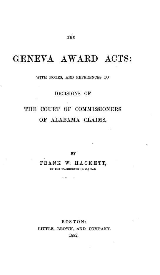 handle is hein.beal/genvawdc0001 and id is 1 raw text is: 






THE


GENEVA AWARD ACTS:


       WITH NOTES, AND REFERENCES TO


            DECISIONS OF


   THE COURT OF COMMISSIONERS

        OF ALABAMA CLAIMS.






                 BY
       FRANK W. HACKETT,
           OF THE WASHINGTO- (D. C.) BAIL


       BOSTON:
LITTLE, BROWN, AND COMPANY.
         1882.


