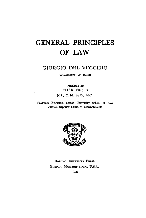 handle is hein.beal/gepr0001 and id is 1 raw text is: GENERAL PRINCIPLES
OF LAW
GIORGIO DEL VECCHIO
UNIVEUSITy OF ROME
translated by
FELIX FORTE
MA., LL.M., SJ-D., LL).
Professor Emeritus, Boston University School of Law
Justice, Superior Court of Massachusetts

BOSTON UNIVERSITY PRmSS
BosTON, MASSACHTUSETS, U.S.A.
1956


