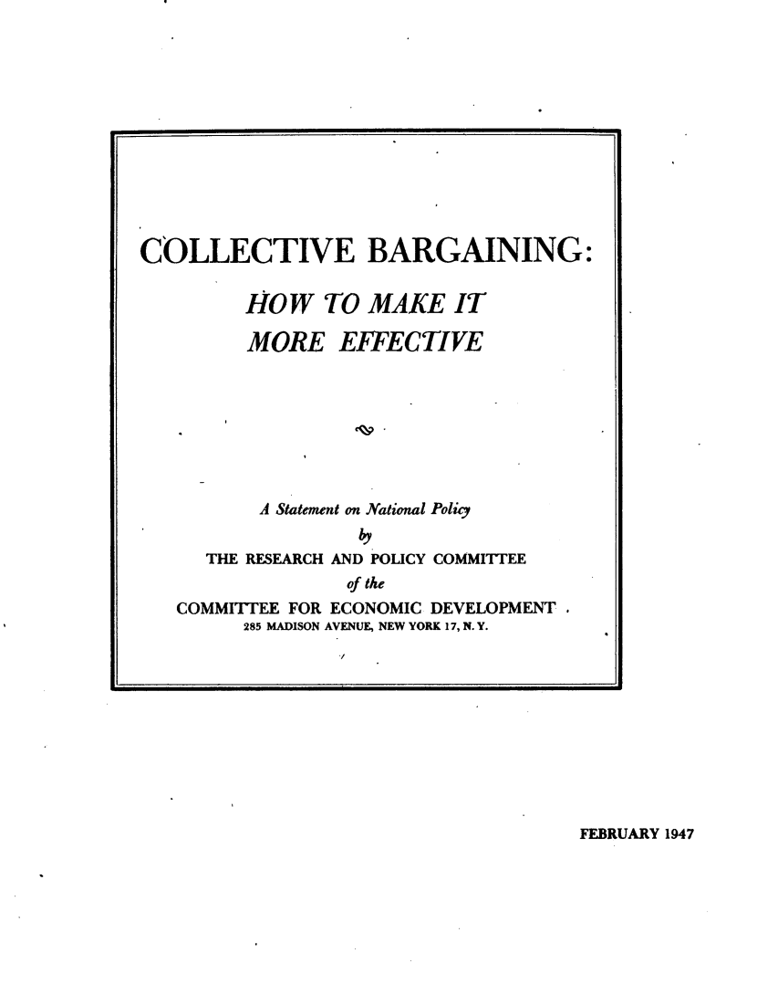 handle is hein.beal/ggcbh0001 and id is 1 raw text is: 












COLLECTIVE BARGAINING:


         HOW TO MAKE IT

         MORE EFFECTIVE








         A Statement on National Policy
                   by
      THE RESEARCH AND POLICY COMMITIEE
                  of the
   COMMITTEE FOR ECONOMIC DEVELOPMENT.
         285 MADISON AVENUE, NEW YORK 17, N. Y.


FEBRUARY 1947


