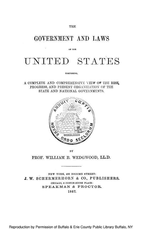 handle is hein.beal/glavireis0001 and id is 1 raw text is: THE

GOVERNMENT AND LAWS
or THlE
UNITED STATES
COMPRISING,
A COMPLETE AND COMPREHENSIVE VIEW OF THE RISE,
PROGRLESS, AND PRESENT ORGANIZATION OF THE
STATE AND NATIONAL GOVEIRNMENTS.

BY

PROF. WILLIAM B. WEDGWOOD, LL.D.
NEW YORK, 430 BROOME STREET:
J. W. SCHERMERHORN & CO., PUBLISHERS.
CHICAGO, 6 CUSTOM-HOUSE PLACE:
SPEAKMAN & PROCTOR.
1867.

Reproduction by Permission of Buffalo & Erie County Public Library Buffalo, NY


