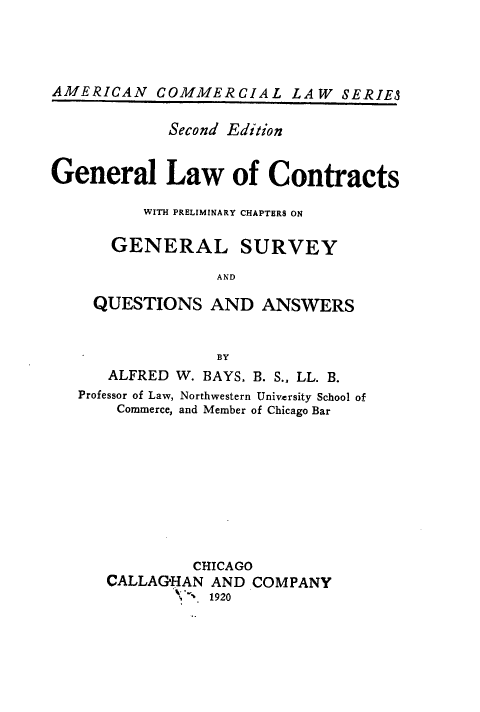 handle is hein.beal/gllwocswh0001 and id is 1 raw text is: AMERICAN COMMERCIAL LAW SERIES
Second Edition
General Law of Contracts
WITH PRELIMINARY CHAPTERS ON
GENERAL SURVEY
AND
QUESTIONS AND ANSWERS
BY
ALFRED W. BAYS, B. S.. LL. B.
Professor of Law, Northwestern University School of
Commerce, and Member of Chicago Bar
CHICAGO
CALLAGHAN AND COMPANY
.  1920


