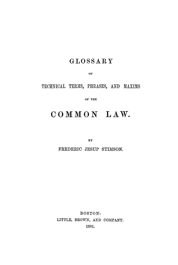 handle is hein.beal/glosttpm0001 and id is 1 raw text is: GLOSSARY
OF
TECHNICAL TERMS, PHRASES, AND MAXI3S
OF THE
COMMON LAW.
BY

FREDERIC JESUP STIMSON.
BOSTON:
LITTLE, BROWN, AND COOfPANY.
1881.



