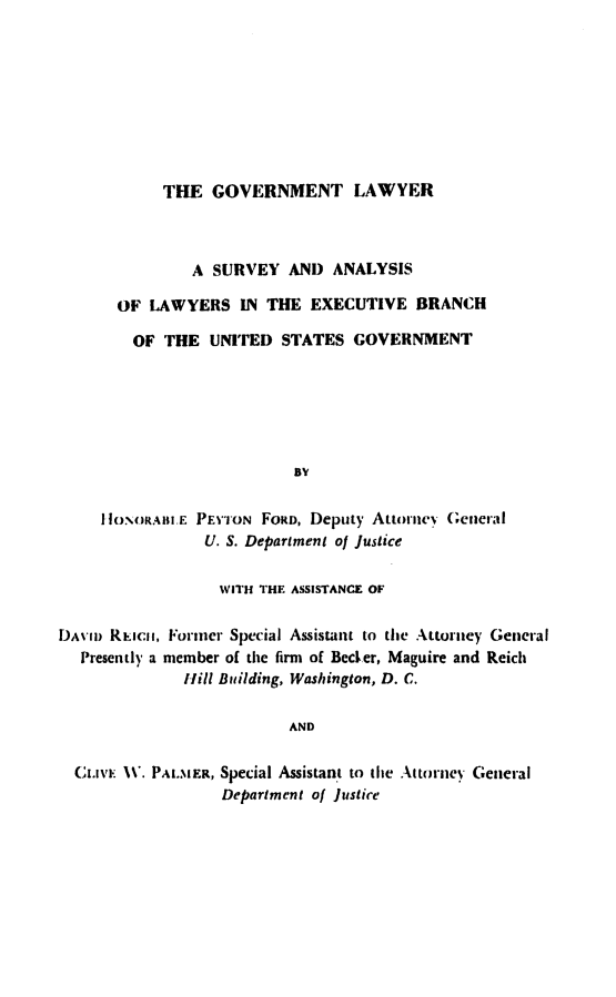 handle is hein.beal/glsa0001 and id is 1 raw text is: 









THE GOVERNMENT LAWYER


               A SURVEY AND ANALYSIS

      OF LAWYERS IN THE EXECUTIVE BRANCH

        OF THE UNITED STATES GOVERNMENT






                          BY


     HIONORALiiE PEYTON FORD, Deputy Atiorii (eneral
                U. S. Department of Justice

                  WITH THE ASSISTANCE OF

DAVI) Rmcii, Former Special Assistant to the Attorney General
  Presently a member of the firm of Becter, Maguire and Reich
              lIll Building, Washington, D. C.

                         AND

  CI.1vi NV. PALMER, Special Assistant to the Attrney General
                  Department of Justice


