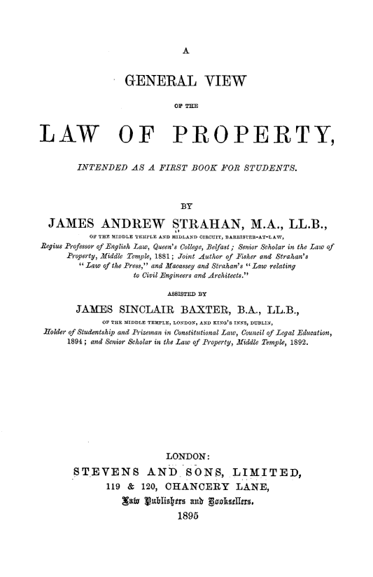 handle is hein.beal/glvwotlwopy0001 and id is 1 raw text is: 




A


                 GENERAL VIEW

                            OFTH



LAW OF PROPERTY,


        INTENDED   AS A FIRST  BOOK  FOR  STUDENTS.



                             BY

  JAMES ANDREW STRAHAN, M.A., LL.B.,
          OF THE MIDDLE TEMPLE AND MIDLAND OIRCUIT, BARRISTER-AT-LAW,
Begius Professor of English Law, Queen's College, Belfast; Senior Scholar in the Law of
      Property, Middle Temple, 1881; Joint Author of Risher and Strahan's
        Law of the Press, and Macassey and Strahan's  Law relating
                   to Civil Engineers and Architects.

                          ASSISTED BY

       JAMES SINCLAIR BAXTER, B.A., LL.B.,
             OF THE MIDDLE TEMPLE, LONDON, AND KING'S INNS, DUBLIN,
 Holder of Studentship and Prizeman in Constitutional Law, Council of Legal Education,
      1894; and Senior Scholar in the Law of Property, Middle Temple, 1892.












                          LONDON:

       STEVENS AND SONS, LIMITED,
              119 &  120, CHANCERY LANE,


                            1895


