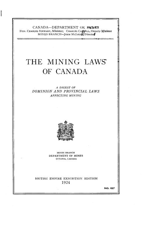 handle is hein.beal/gmcdp0001 and id is 1 raw text is: 








      CANADA-DEPARTMENT UE WMNES
HON. CHARLES STEWART, Minister; CHARLES CAfLL, Deputy Minister
        MINES BRANCH-JOHN McLElst Directoi


THE MINING LAWS'


        OF CANADA




              A DIGEST OF
   DOMINION  AND PROVINCIAL  LAWS
           AFFECTING MINING



















              MINES BRANCH
           DEPARTMENT OF MINES
              OTTAWA, CANADA






    BRITISH EMPIRE EXHIBITION EDITION
                 1924

                                    NO. 627


