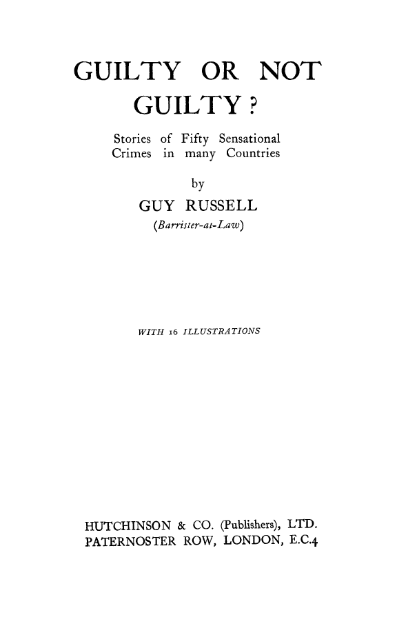 handle is hein.beal/gngsfs0001 and id is 1 raw text is: 



GUILTY OR NOT

       GUILTY?


Stories of
Crimes in


Fifty Sensational
many Countries

by


GUY RUSSELL
  (Barrister-at-Law)






WITH i6 ILLUSTRATIONS


HUTCHINSON & CO.
PATERNOSTER ROW,


(Publishers), LTD.
LONDON, E.C.4



