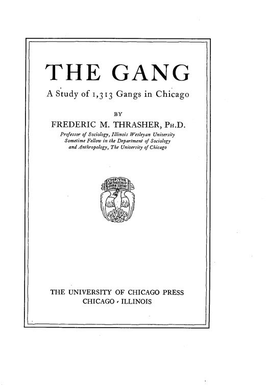 handle is hein.beal/gngsgc0001 and id is 1 raw text is: 








THE GANG

A Study of 1,313 Gangs in Chicago

                   BY
  FREDERIC M. THRASHER, PH.D.
    Professor of Sociology, Illinois Wesleyan University
    Sometime Fellow in the Department of Sociology
      and Anthropology, The University of Chicago


THE UNIVERSITY OF CHICAGO PRESS
         CHICAGO, ILLINOIS


