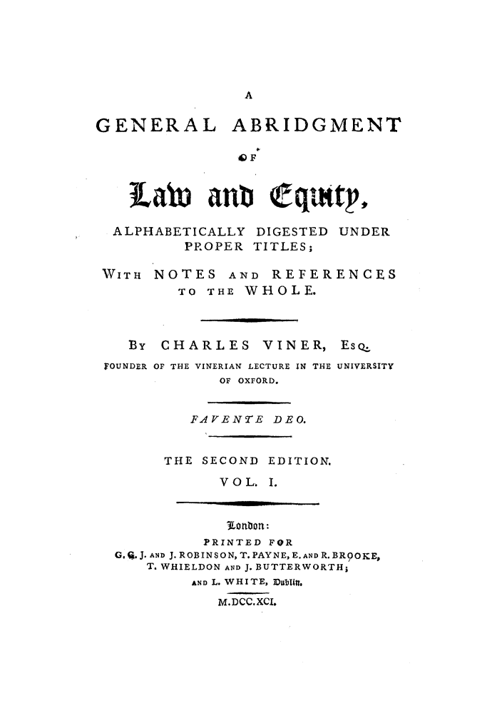 handle is hein.beal/gnlale0001 and id is 1 raw text is: GENERAL ABRIDGMENT
OF
Labti anti qqutp
ALPHABETICALLY DIGESTED UNDER
PROPER TITLES;

WITH NOTES AND REFER
TO THE WHOLE.

ENCES

By   CHARLES          VINER,       EsQ.
FOUNDER OF THE VINERIAN LECTURE IN THE UNIVERSITY
OF OXFORD.

FAVENTE DEO.
THE SECOND EDITION.
VOL. I.

PRINTED FOR
G. %. J. AND J. ROBINSON, T. PAYNE, E. AND R. BROOKE,
T. WHIELDON AND J. BUTTERWORTHi
AND L. WHITE, Da&IItt.
M.DCC.XCI.


