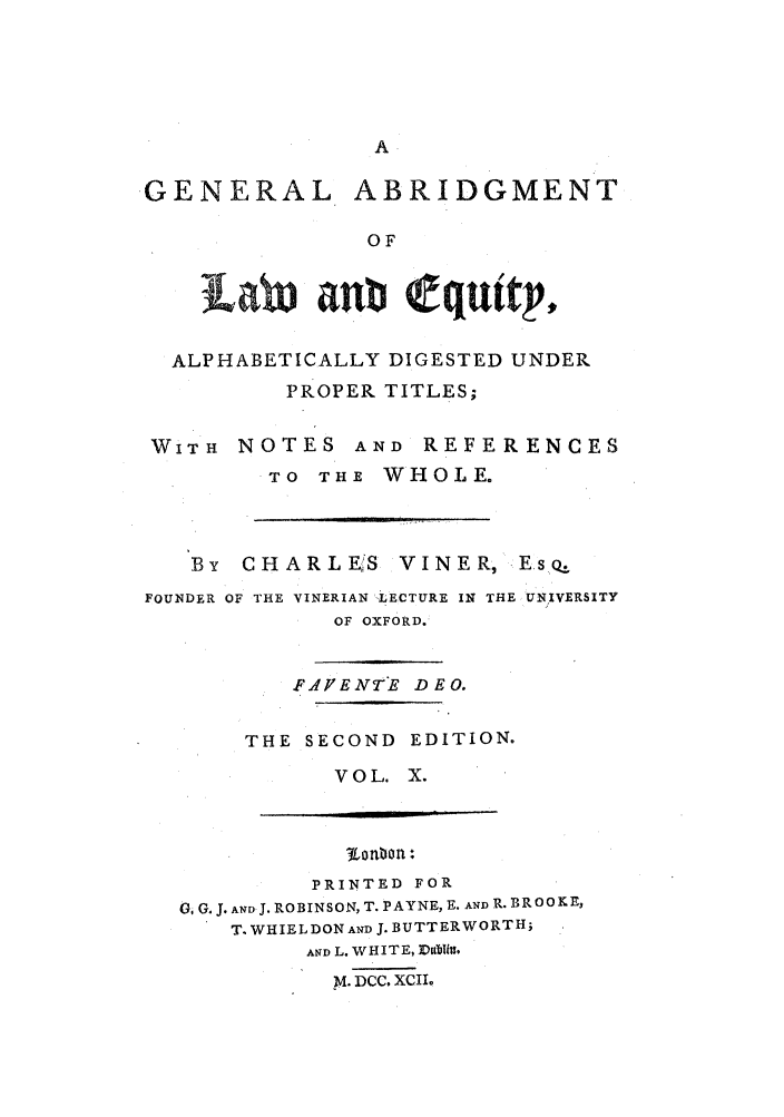 handle is hein.beal/gnlale0010 and id is 1 raw text is: .GENERAL ABRIDGMENT
OF
L   b   nbQ qu,tpV,
ALPHABETICALLY DIGESTED UNDER
PROPER TITLES;
WITH NOTES AND REFERENCES
TO THE WHOLE.

By   CHARLEfS         VINER, -EsQ..
FOUNDER OF THE VINERIAN -LECTURE IN THE UNIVERSITY
OF OXFORD.

F.'YENTE DEO.
THE SECOND EDITION.
VOL. X.

PRINTED FOR
0. G. J. AND J. ROBINSON, T. PAYNE, E. AND R. BROOKE,
T. WHIEL DON AND J. BUTTERWORTH;
AND L. WHITE, Dbflin.
M. DCC. XCII



