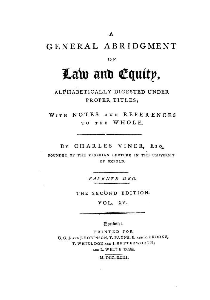 handle is hein.beal/gnlale0015 and id is 1 raw text is: GENERAL ABRIDGMENT
OF
tLal 1b equtWtp
AL1VHABETICALLY DIGESTED UNDER
PROPER TITLES;
WITH NOTES AND REFERENCES
TO THE WHOLE.

By   CHARLES         VINER, Eso:.
FOUNDER OF THE VINERIAN LECTURE IN THE UNIVERSIT
OF OXFORD.

.FJIYENTE DEO,
THE SECOND EDITION.
VOL. XV.

3-f nLo n *
PRINTED FOR
. G. J. AND J. ROBINSON, T. PAYNE, E. AfD R. BROOKE,
T. WHIEL DON AND J. BUTTERWORTH;
AND L. V H IT E, abtlitt,
M. DCC. XCIII.


