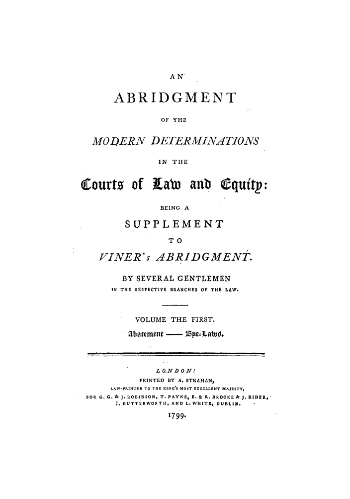 handle is hein.beal/gnlaleb0001 and id is 1 raw text is: AN'

ABRIDGMENT
OF THE
MODERN DETERMINATIONS
IN THE
Courts of KaLM aub quitp:
BEING A
SUPPLEMENT
TO
FINER's ABRIDGMENT.
BY SEVERAL GENTLEMEN
IN THE RESPECTIVE BRANCHES OF THE LAW.
VOLUME THE FIRST.
hntcnt -  e1~ti~.
L OND ON:
PRINTED BY A. STRAHAN,
LAW-PRINTER TO THE KING'S MOST EXCELLENT MAJESTY,
FcOR G. G. & J. ROBINSON, T. PAYNE, E. & R. BROOKE & J. RIDER,
1. BUTTERWORTH, AND L. WHITE,. DUBLIN.
1799.


