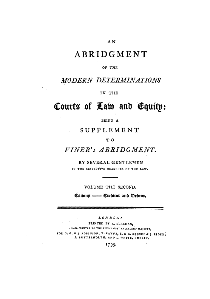 handle is hein.beal/gnlaleb0002 and id is 1 raw text is: AN

ABRIDGMENT
OF THE
MODERN DETERMINATIONS
IN THE
Courts of pa anbb Equittp:
BEING A
SUPPLEMENT
TO
VINER's ABRIDGMENT.
BY SEVERAL GENTLEMEN
IN THE RESPECTIVE BRANCHES OF THE LAW.
VOLUME THE SECOND.
Canon  - Crebitor nub Debtor.
LONDON:
PRINTED BY A. STRAHAN,
* LAW-PRINTER TO THE KING'S MOST EXCELLENT MAJESTY,
FOR G. G. & J. ROBINSON, T. PAYNE, E, & R. BROOKE & J. RIDERS;
J. BUTTERWORTH, AND L. WHITE, DUBLIN.
1799.


