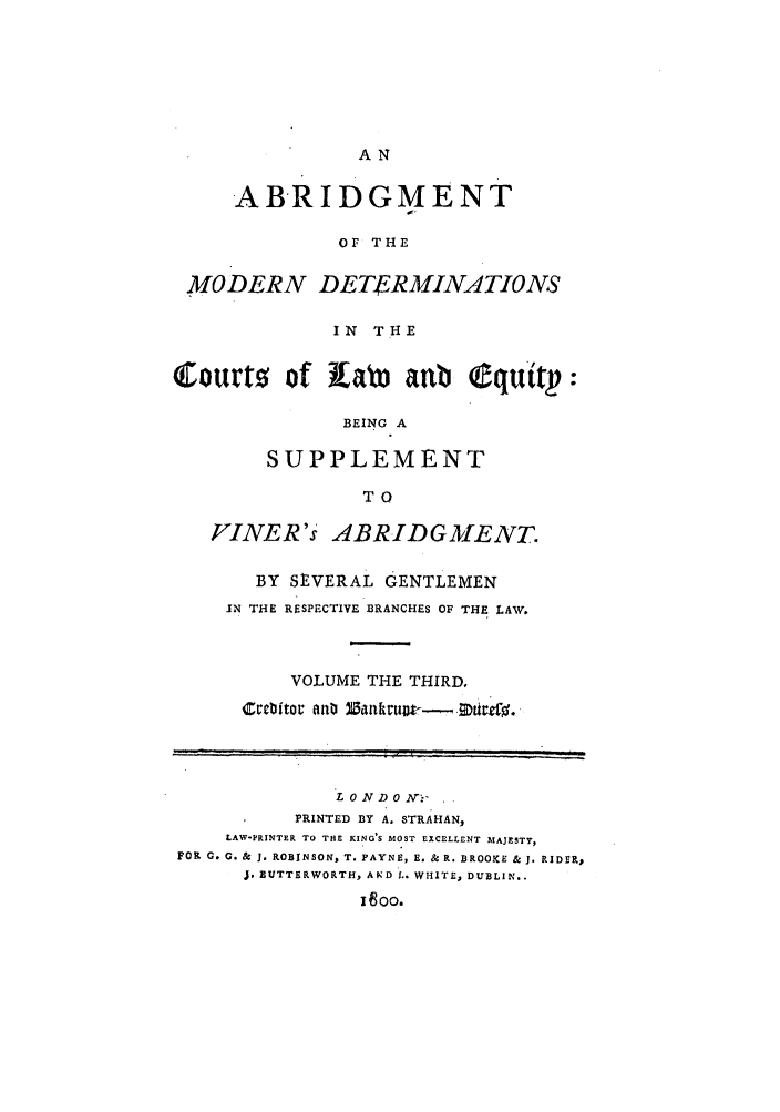 handle is hein.beal/gnlaleb0003 and id is 1 raw text is: AN

ABRIDGMENT
OF THE
MODERN DETERMINATIONS
IN THE
Courto of Xab aab Cquitp:
BEING A
SUPPLEMENT
TO
FINER's ABRIDGMIENT.
BY SEVERAL GENTLEMEN
IN THE RESPECTIVE BRANCHES OF THE LAW.
VOLUME THE THIRD,
L 0 N D 0 2V:.-
PRINTED BY A. STRAHAN,
LAW-PRINTER TO THE KING'S MOST EXCELLENT MAJESTY,
FOR 0. G. & J. ROBINSON, T. PAYNE, E. & R. BROOKE & 3. RIDER,
J. BUTTERWORTH, AND L. WHITE, DUBLIN..
x oo.


