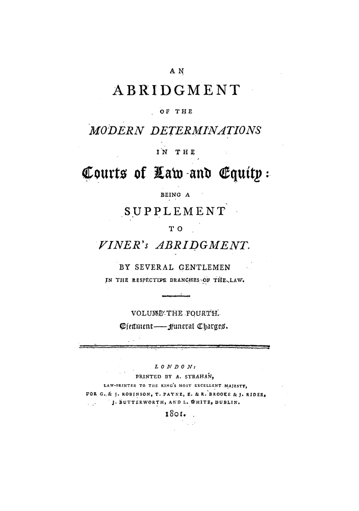 handle is hein.beal/gnlaleb0004 and id is 1 raw text is: AN

ABRIDGMENT
OF TINE
MODERN DETERMINATIONS
IN THE
Courts      of      aoa -anb      quitp  :.
BEING A
SUPPLEMENT
TO
YINER's ABRIDGMENT
BY SEVERAL GENTLEMEN
IN THE RESPECT1US BRANCHES 0  TI- E.LAW.
VOLUAE(.THE FQURTH.
L 0 ND 0 N:
PRINTED BY A. STRAHAN,
LAW-PRINTER TO TIlE KING'S MOST EXCELLENT MAJESTY,
FOR G.. & J. ROBINSON, T. PAYNE, E. & R. BROOKE & J. RIDER,.
. ,BUTTERWORTH, AND L. WJHITE, DUBLIN.
18o.


