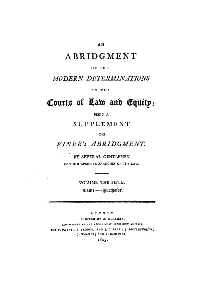 handle is hein.beal/gnlaleb0005 and id is 1 raw text is: ABRIDGMENT
OF THE
MODERN DETERMINA TIONS
IN THE
Courts of Ltbi anb equitp:
BEING A
SUPPLEMENT
TO
FINER's ABRIDGMENT.
BY SEVERAL GENTLEMEN
IN THE RESPECTIVE BRANCHES OF THE LAW.
VOLUME THE FIFTH.

LONDON:
PRINTED BY A. STRAHAN.
LAW-PRINTER TO THE KING'S MOST EXCELLENT MAJESTY,
TOR T. PAYNX; E. BROdKE, AND J. CLARKE; 3. BUTTERWORTH;
J. WALKER; AND R. BANISTER.
1805.


