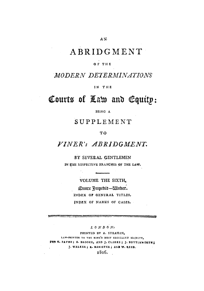 handle is hein.beal/gnlaleb0006 and id is 1 raw text is: ABRIDGMENT
OF THE
MODERN DETERMINATIONS
IN THE
Courto of LWb            anb Cquttp:
BEING A
SUPPLEMENT
TlO
rVINER's ABRIDGMENT.
BY SEVERAL GENTLEMEN
IN  'HE RESPECTIVE BRANtCHES OF THE LA-I'.
VOLUME THE SIXTH,
INDEX OF GENERAL TITLES.
INDEX OF NAMES OF CASES.
L ON D 0 Ne
PRINTED BY A. STRAHAN,
LAW-PRINTER TO THE KING'S MOST EXCEULI- T M AJESTY,
VFOR 1. PAYNE; B. BROOKE, AND, J. CLARKE ; 3. BUTTLkWOTI;
3.WALKER; K. BANISTER; AND W. PEED.
18o6.


