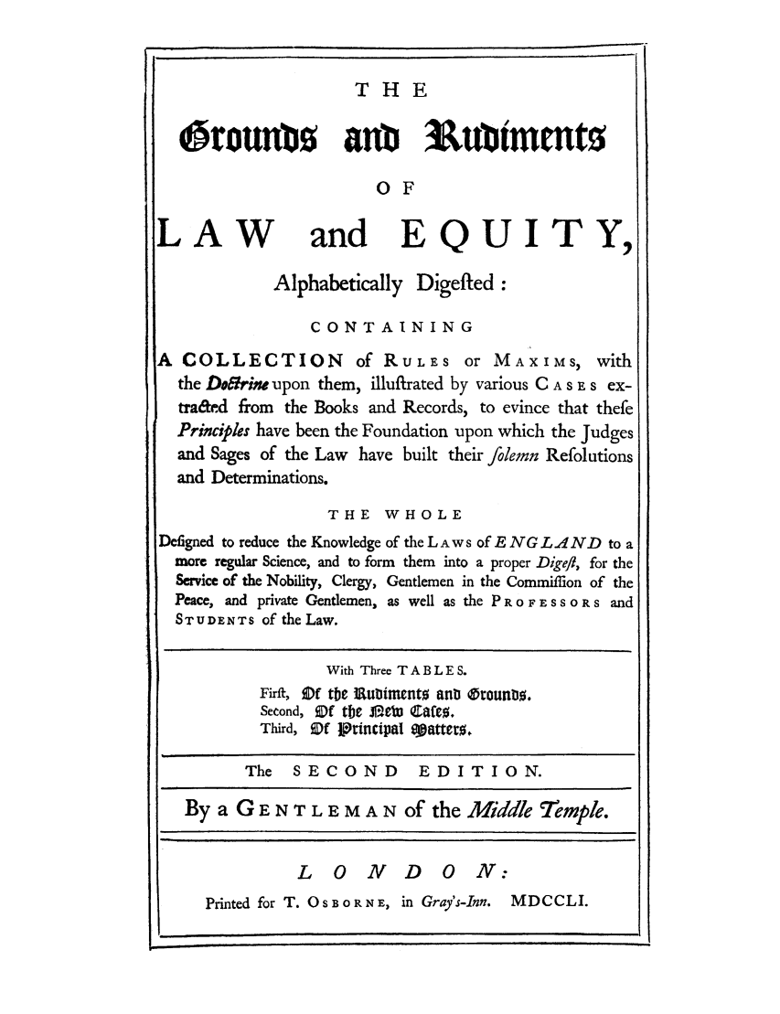 handle is hein.beal/gomt0001 and id is 1 raw text is: T HE

Orounb5 anb 3ubiMentO
OF
LAW and EQUITY,
Alphabetically Digefted:
CONTAINING
A COLLECTION of RULES or MAXIMS, with
the Dobirinm upon them, illuftrated by various C A S E s ex-
tra&ed from the Books and Records, to evince that thefe
Principles have been the Foundation upon which the Judges
and Sages of the Law have built their fodernn Refolutions
and Determinations.
THE WHOLE
Defigned to reduce the Knowledge of the LAWS of E NG LAND to a
more regular Science, and to form them into a proper Digefl, for the
Service of the Nobility, Clergy, Gentlemen in the Commifflon of the
Peace, and private Gentlemen, as well as the P R 0 F E S S O R s and
STUDENTS of the Law.
With Three T A B L E S.
Firft, ODf tbe lRubimento ant Orounb0.
Second, Of tbc JD f CfM ,
Third, ODf ttincipal aatteto.
The   SECOND         EDITION.
By a G E N T L E M A N of the Middle Temple.
L 0 ND 0 N:
Printed for T. 0 S B    R N E, in Gray's-Inn. MDCCLI.

a.


