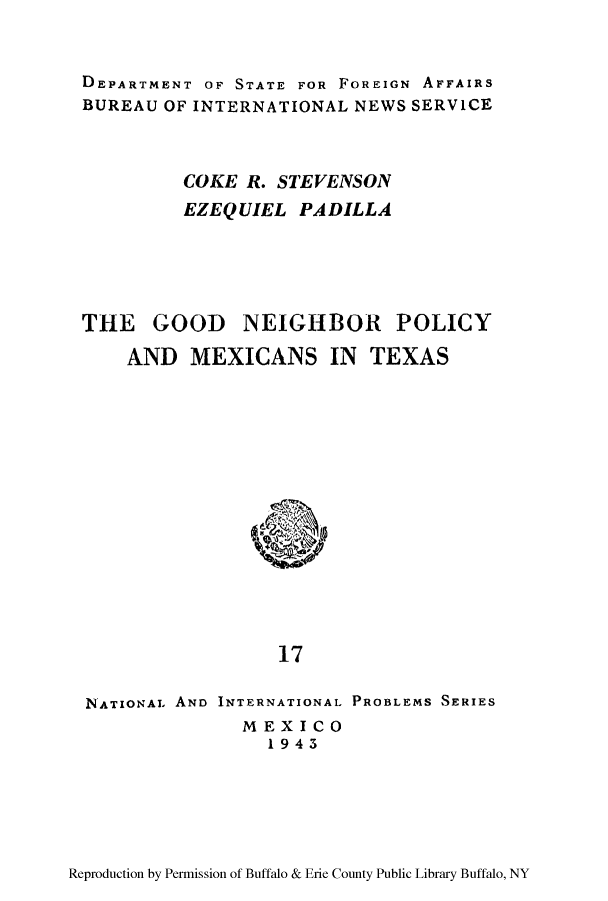 handle is hein.beal/goonies0001 and id is 1 raw text is: DEPARTMENT OF STATE FOR FOREIGN AFFAIRS
BUREAU OF INTERNATIONAL NEWS SERVICE
COKE R. STEVENSON
EZEQUIEL PADILLA
THE GOOD NEIGHBOR POLICY
AND MEXICANS IN TEXAS

17
NATIONAL AND INTERNATIONAL PROBLEMS SERIES
MEXICO
1943

Reproduction by Permission of Buffalo & Erie County Public Library Buffalo, NY


