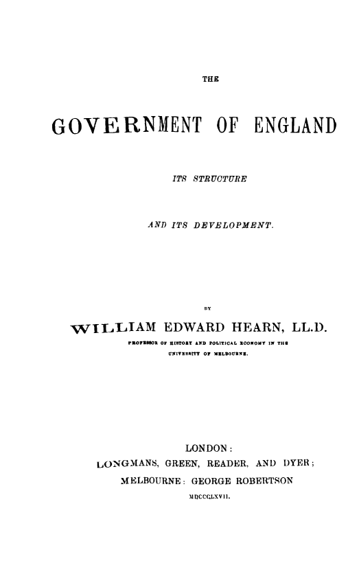 handle is hein.beal/govtengl0001 and id is 1 raw text is: THE

GOVERNMENT OF ENGLAND
ITS STRUCTURE
AND ITS DEVELOPMENT.
By
VILLIAM EDWARD HEARN, LL.D.
FROFIhBOR OF RESTORY AND POLITICAL ECONOMY IN THE
UINIVERSITY OF MBLBOURNII.

LONDON:
LONGMANS, GREEN, READER, AND DYER;
MELBOURNE: GEORGE ROBERTSON
1QCCLXV il.


