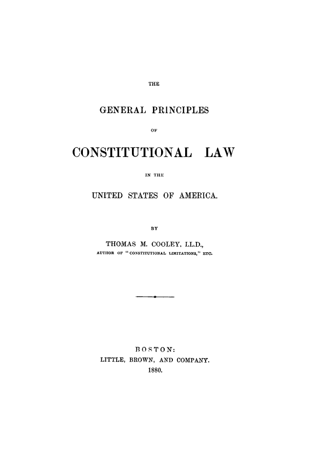handle is hein.beal/gpcolaus0001 and id is 1 raw text is: THE

GENERAL PRINCIPLES
OF
CONSTITUTIONAL       LAW
IN THE

UNITED STATES OF AMERICA.
BY
THOMAS M. COOLEY, LL.D.,
AUTHOR OF CONSTITUTIONAL LIMITATIONS,17 ETC.

B OS TO N:
LITTLE, BROWN, AND COMPANqY.


