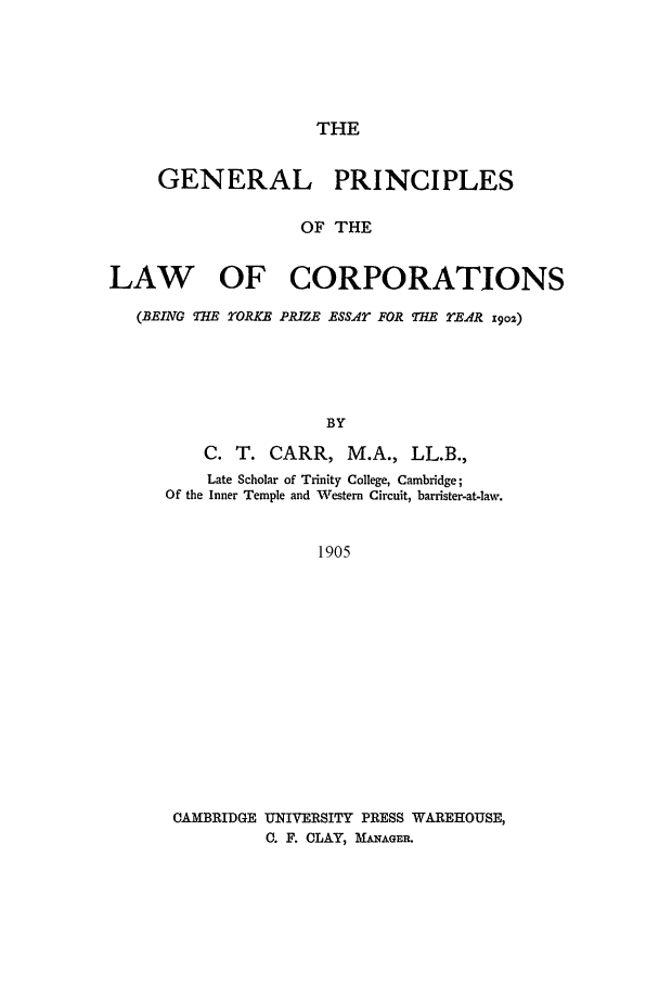 handle is hein.beal/gpoloc0001 and id is 1 raw text is: THE

GENERAL PRINCIPLES
OF THE
LAW OF CORPORATIONS
(BEING THE YORKE PRIZE ESSAr FOR THE rEAR x9oz)
BY
C. T. CARR, M.A., LL.B.,
Late Scholar of Trinity College, Cambridge;
Of the Inner Temple and Western Circuit, barrister-at-law.
1905

CAMBRIDGE UNIVERSITY PRESS WAREHOUSE,
C. F. CLAY, MwAGER.


