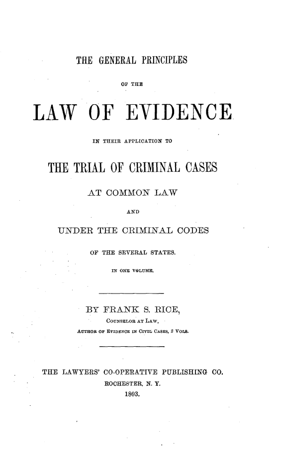 handle is hein.beal/gprclevid0001 and id is 1 raw text is: 







        THE  GENERAL PRINCIPLES


                 OF THE




LAW OF EVIDENCE


            IN THEIR APPLICATION TO



   THE  TRIAL  OF  CRIMINAL   CASES


           AT COMMON LAW

                  AND


     UNDER   THE  CRIMINAL  CODES


OF THE SEVERAL STATES.

    IN ONE VOLUME.


         BY FRANK   S. RICE,
             COUNSELOR AT LAW,
       AUTHOR OF EVIDENCE IN CIVIL CASES, 2 VOLS.





THE LAWYERS' CO-OPERATIVE PUBLISHING CO.
            ROCHESTER, N. Y.
                18,93.


