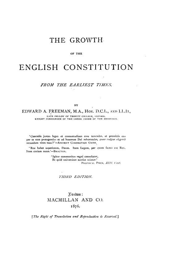 handle is hein.beal/grenc0001 and id is 1 raw text is: THE GROWTH.
OF THE
ENGLISH CONSTITUTION
FROM THE EARLIEST TIM11*S.
BY
EDWARD        A. FREEMAN, M.A., HoN. D.C.L., AN\I) I,.D.,
LATH FFLI.OW OF TRINITY COIlGF OIXFIRI,
KNIGHT COMMANDER OF IHE (;REEK ORDR OF TIE RRII'Mi-u.
'Concedis justas leges et consuetudines esse tencl'das, et promittis cai
per te esse protegendas et ad honorem Dei roborandas, quas iv'tAru/  esgo-it
secunduni vires tUas?'-ANCIENT CORONATION OATIH.
'Rex habet superiorem, Deum. Item Legem, per quam lactuls eat  Rex.
Item curiam SuIaIl.'-BRACTON.
'Igitur commtlitas regnl consulatur,
Et quid unversitas sentilat sciatur.'
I'hLITII I. I'OIv..I, X/I. Ceu,.
THIIRD   EDIT'IOA
MACMILLAN AND Co.
1876.
[The Rjkht of Tr-anslation and Rep-roduetion is 'eseved.]


