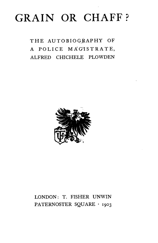 handle is hein.beal/grnchff0001 and id is 1 raw text is: 


GRAIN OR CHAFF?



    THE AUTOBIOQGJAPHY OF
    A POLICE MAGISTRATE,
    ALFRED CHICHELE PLOWDEN


LONDON: T. FISHER UNWIN
PATERNOSTER SQUARE - 1903


