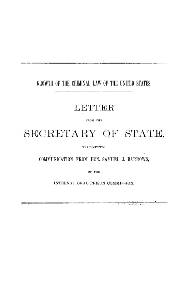 handle is hein.beal/grocrimla0001 and id is 1 raw text is: GROWTH OF THE CRIMINAL LAW OF TilE UNITED STATES,
LETTER
FROM THE,

SECRETARY

OF STATE,

TRANSMI171ING
COMMUNICATION FROM HON. SAMUEL J. BARRtOWS,
OF THE

INTERNATIONAL PRISON COMMISSION.


