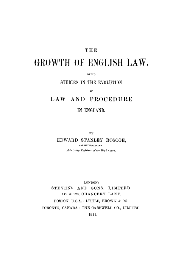 handle is hein.beal/groenl0001 and id is 1 raw text is: THE

GROWTH OF ENGLISH LAW.
BEING
STUDIES IN THE EVOLUTION
OF

LAW AND PROCEDURE
IN ENGLAND.
BY
EDWARD STANLEY ROSCOE,
BA1tRISTER-AT-LAW,
Adhrag1b  Reqistra,  of the High Court.

LONDON:
STEVENS AND SONS, LIMITED,
119 & 120, CHANCERY LANE.
BOSTON, U.S.A.: LITTLE, BROWN & (0.
TORONTO, CANADA: THE CARSWELL CO., LIMITED.
1911.


