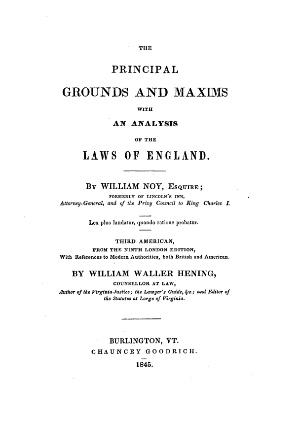 handle is hein.beal/grounmax0001 and id is 1 raw text is: THE

PRINCIPAL
GROUNDS AND MAXIMS
WITH
AN ANALYSIS
OF THE
LAWS OF ENGLAND.
By WILLIAM NOY, ESQUIRE;
FORMERLY OF LINCOLN'S INN.
Attorney- General, and of the Privy Council to King Charles L
Lex plus laudatur, quando ratione probatur.
THIRD AMERICAN,
FROM THE NINTH LONDON EDITION,
With References to Modern Authorities, both British and American.
BY WILLIAM WALLER HENING,
COUNSELLOR AT LAW,
Author of the Virginia Justice; the Lawyer's Guide, 8c.; and Editor of
the Statutes at Large of Virginia.
BURLINGTON, VT.
CHAUNCEY GOODRICH.
1845.


