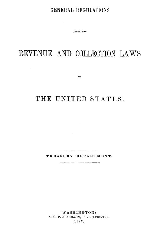 handle is hein.beal/grvuclst0001 and id is 1 raw text is: 

          GENERAL REGULATIONS




                UNDER THE





REVENUE AND COLLECTION LAWS




                  or


THE UNITED STATES.













   TREASURY DEPART1M[ENT.













        WASHINGTON:
    A. 0. P. NICHOLSON, PUBLIC PRINTER.
            1857.



