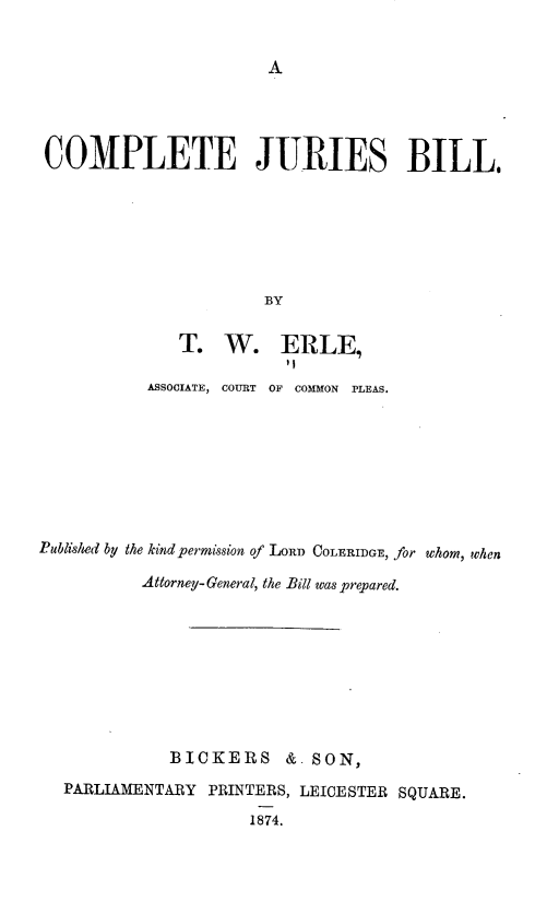 handle is hein.beal/gsrfn0001 and id is 1 raw text is: 


A


COMPLETE JURIES BILL.







                       BY


              T.   W. ERLE,

           ASSOCIATE, COURT OF COMMON PLEAS.








Published by the kind permission of LoRnD COLERIDGE, for whom, when

           Attorney-General, the Bill was prepared.









             BICKERS &. SON,

   PARLIAMENTARY PRINTERS, LEICESTER SQUARE.

                      1874.


