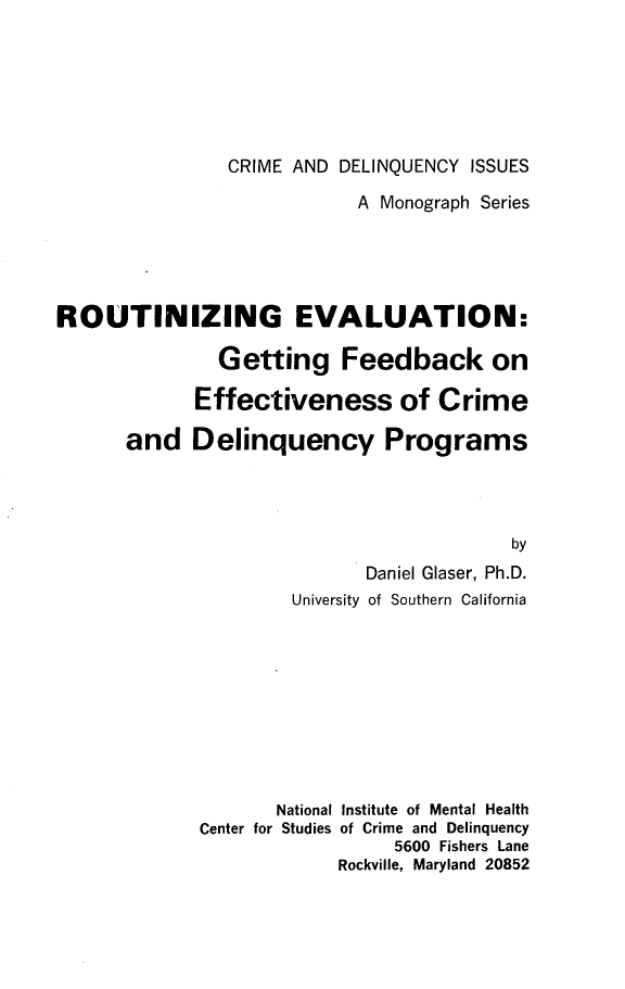 handle is hein.beal/gtfdefcdp0001 and id is 1 raw text is: 






                CRIME AND DELINQUENCY ISSUES

                           A Monograph Series





ROUTINIZING EVALUATION:

               Getting Feedback on

             Effectiveness of Crime

      and Delinquency Programs




                                         by
                            Daniel Glaser, Ph.D.
                     University of Southern California


       National Institute of Mental Health
Center for Studies of Crime and Delinquency
                  5600 Fishers Lane
             Rockville, Maryland 20852


