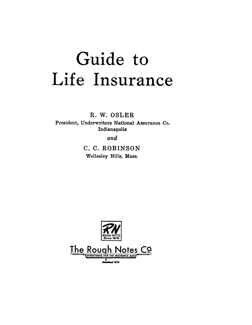handle is hein.beal/gudlfis0001 and id is 1 raw text is: 









       Guide to


Life Insurance




          R. W. OSLER
 President, Underwriters National Assurance Co.
             Indianapolis
               and

         C. C. ROBINSON
         Wellesley Hills, Mass.













              ROUGH NOTES
              Since 1878

     The Rough Notes CO.
         --===j:V YTIG E OR THEJUCE g
              Ig&aid fore


