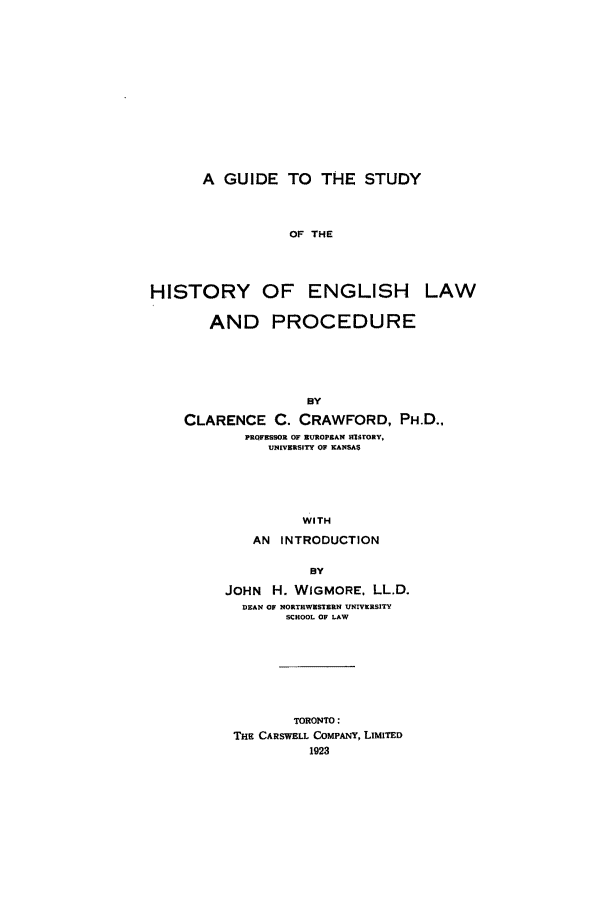 handle is hein.beal/guideelp0001 and id is 1 raw text is: A GUIDE TO THE STUDY
OF THE
HISTORY OF ENGLISH LAW
AND PROCEDURE
CLARENCE C. CRAWFORD, PH.D.,
PROFESSOR OF EUROPEAN  O rORY,
UNIVERSITY OF XANSAS
WITH
AN INTRODUCTION
BY
JOHN H. WIGMORE. LL.D.
DEAN OF NORTRWESTERN UNIVERSITY
SCHOOL OF LAW
TORONTO:
THE CARSWELL COMPANY, LIMITED
1923


