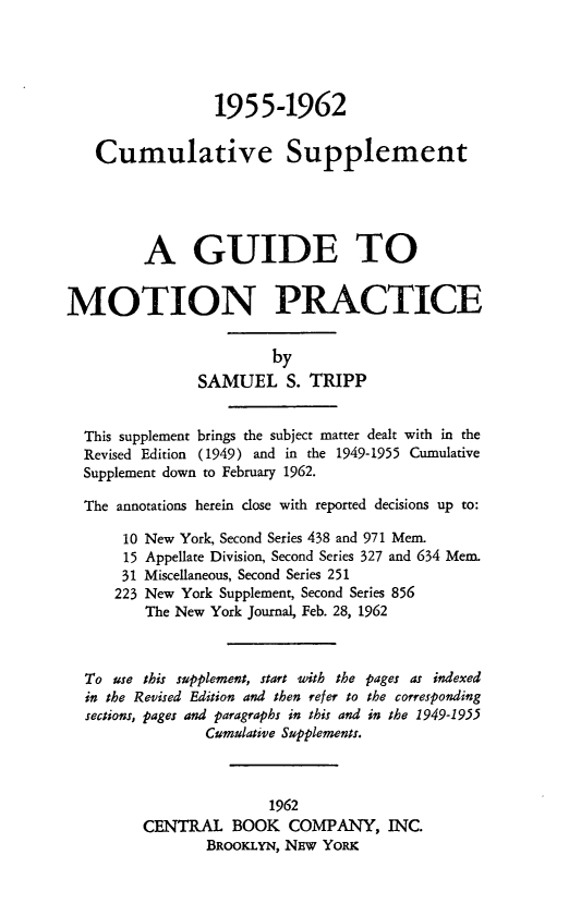 handle is hein.beal/guidmoprc0003 and id is 1 raw text is: 1955-1962
Cumulative Supplement
A GUIDE TO
MOTION PRACTICE
by
SAMUEL S. TRIPP
This supplement brings the subject matter dealt with in the
Revised Edition (1949) and in the 1949-1955 Cumulative
Supplement down to February 1962.
The annotations herein close with reported decisions up to:
10 New York, Second Series 438 and 971 Mem.
15 Appellate Division, Second Series 327 and 634 Mem.
31 Miscellaneous, Second Series 251
223 New York Supplement, Second Series 856
The New York Journal, Feb. 28, 1962
To use this supplement, start with the pages as indexed
in the Revised Edition and then refer to the corresponding
sections, pages and paragraphs in this and in the 1949-1955
Cumulative Supplements.
1962
CENTRAL BOOK COMPANY, INC.
BRooKLYN, NEw YORK


