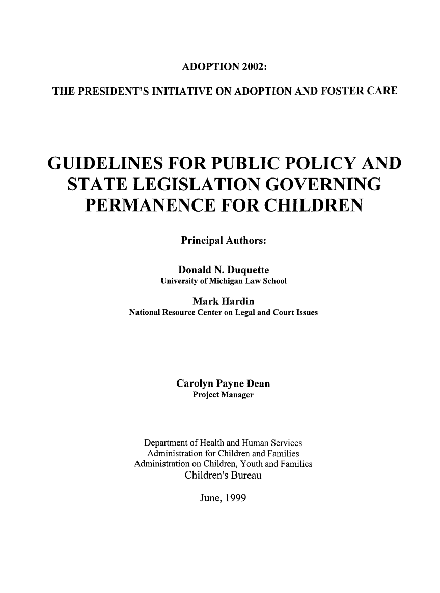 handle is hein.beal/guipupstlec0001 and id is 1 raw text is: 




ADOPTION 2002:


THE PRESIDENT'S INITIATIVE ON ADOPTION AND FOSTER CARE






GUIDELINES FOR PUBLIC POLICY AND

   STATE LEGISLATION GOVERNING

      PERMANENCE FOR CHILDREN


                     Principal Authors:


                     Donald N. Duquette
                  University of Michigan Law School

                       Mark Hardin
             National Resource Center on Legal and Court Issues






                     Carolyn Payne Dean
                       Project Manager



               Department of Health and Human Services
               Administration for Children and Families
               Administration on Children, Youth and Families
                      Children's Bureau


June, 1999


