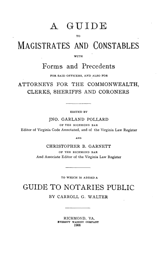 handle is hein.beal/gumagcon0001 and id is 1 raw text is: A GUIDE
TO
MAGISTRATES AND CONSTABLES
WITH
Forms and Precedents
FOR SAID OFFICERS, AND ALSO FOR
ATTORNEYS FOR THE COMMONWEALTH,
CLERKS, SHERIFFS AND CORONERS
EDITED BY
JNO. GARLAND POLLARD
OF THE RICHMOND BAR
Editor of Virginia Code Annotated, and of the Virginia Law Register
AND
CHRISTOPHER B. GARNETT
OF THE RICHMOND BAR
And Associate Editor of the Virginia Law Register
TO WHICH IS ADDED A
GUIDE TO NOTARIES PUBLIC
BY CARROLL G. WALTER
RICHMOND, VA.
EVERETT WADDEY COMPANY
1906


