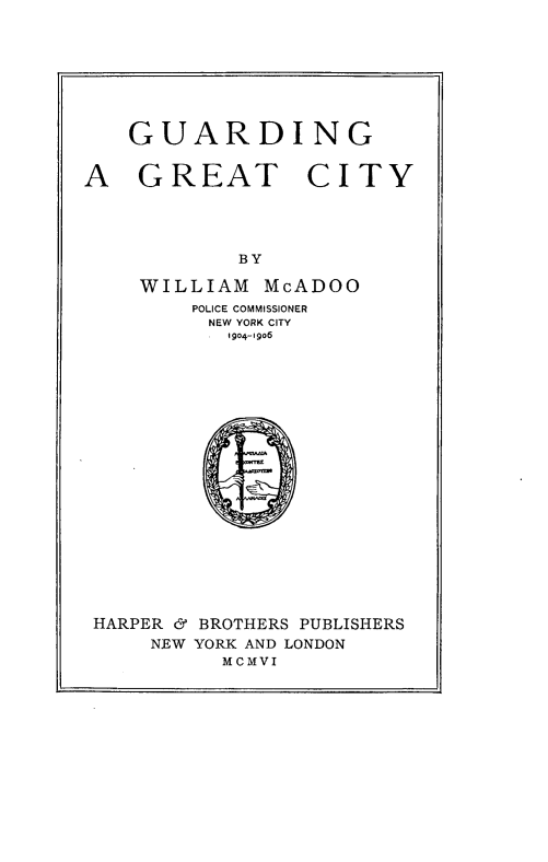 handle is hein.beal/gurdgt0001 and id is 1 raw text is: 







GUARDING


A   GREAT


CITY


           BY

    WILLIAM  McADOO
        POLICE COMMISSIONER
        NEW YORK CITY
           1904-1906


















HARPER & BROTHERS PUBLISHERS
     NEW YORK AND LONDON
          MCMVI


