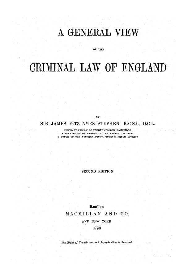 handle is hein.beal/gvcle0001 and id is 1 raw text is: A GENERAL VIEW
OF THE
CRIMINAL LAW OF ENGLAND
BV
SIR JAMES FITZJAMES STEPHEN, K.C.S.I., D.C.L.
HONORARY FELIOW OF TRINITY COLLEGE, CAMBRIDGE
A CORRESPONDING MEMBER OF THE FRENCH INSTITUTE
A JUDGE OF THE SUPREME COURT, QUEEN'S BENCH DIVISION
SECOND EDITION
MACMILLAN AND CO.
AN'D NEW YORK
1890

The Right of Tranla~tion and Reproduction is Rmer,ved


