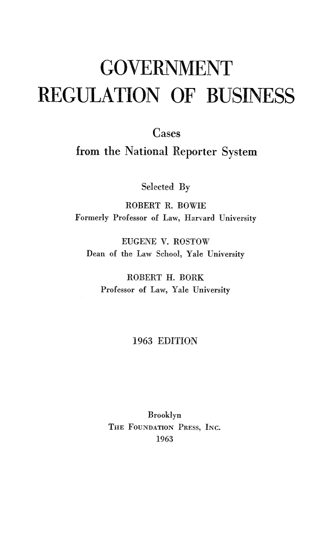 handle is hein.beal/gvtrebus0001 and id is 1 raw text is: 






           GOVERNMENT


REGULATION OF BUSINESS


                     Cases

       from the National Reporter System


                   Selected By

                ROBERT R. BOWIE
       Formerly Professor of Law, Harvard University

               EUGENE V. ROSTOW
         Dean of the Law School, Yale University

                ROBERT H. BORK
           Professor of Law, Yale University




                 1963 EDITION







                    Brooklyn
             THE FOUNDATION PRESS, INC.
                     1963


