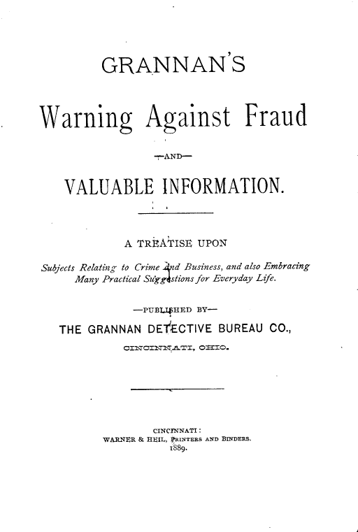handle is hein.beal/gwfvi0001 and id is 1 raw text is: 





         GRANNAN S




Warning Against Fraud


                 -rAN)--


    VALUABLE INFORMATION.




             A TREATISE UPON

Subjects Relating to Crime 4nd Business, and also Embracing
     Many Practical Sukg4stions for Everyday Life.


              -PUBL4 HED BY-

   THE GRANNAN  DETFECTIVE BUREAU CO.,








                 CINCTNNATI:
         WARNIER & HEIL, RINTERS AND BINDERS.
                    1889.


