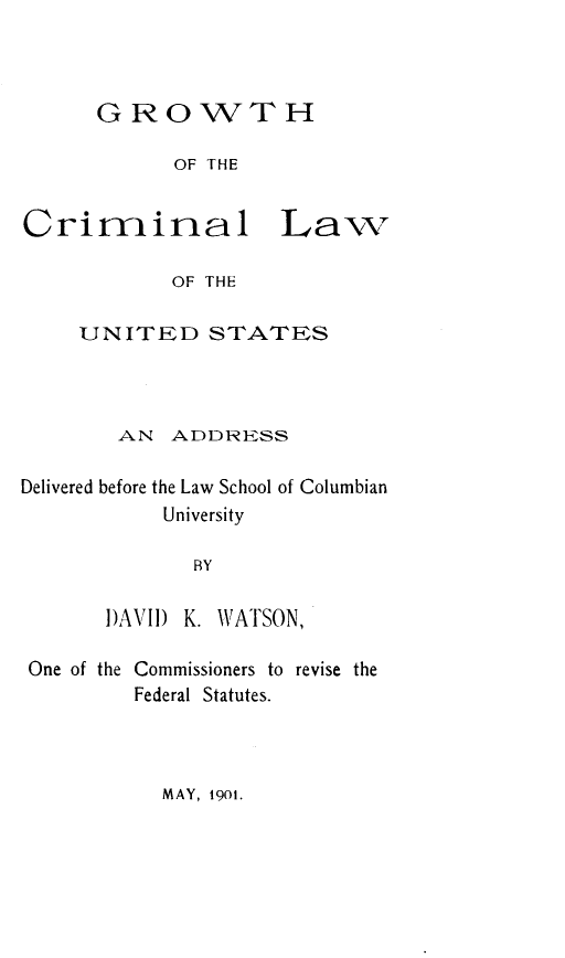 handle is hein.beal/gwthclus0001 and id is 1 raw text is: GROWTH
OF THE
imrinal L
OF THE
UNITED STATES

aw

AN ADDRESS
Delivered before the Law School of Columbian
University
BY
DAVID    K. WATSON,
One of the Commissioners to revise the
Federal Statutes.

MAY, 1901.

Cr


