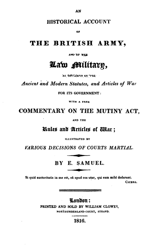 handle is hein.beal/habal0001 and id is 1 raw text is: 

                     AN


          HISTORICAL ACCOUNT

                     OP


    THE BRITISH ARMY,

                  AND OP T1S







 Ancient and Modern Statutes, and Articles of War

               FOR ITS GOVERNMENT :

                  WITH A FWRE

COMMENTARY ON THE MUTINY ACT,

                    AND THE

         Uultt anb Arttcidt of Mar ;

                 ILLUSTRATED BY

  VARIOUS  DECISIONS  OF COURTS  MARTIAL.



             BY   E. SAMUEL.


  Si quid auctoritatis in me est, e8 apud eos utar, qui eam mihi dederunt.
                                       CICERO.


PRINTED AND SOLD BY WILLIAM CLOWES,
      NORTIHUMBERLAND-COURT, STRAND.

            1816.


