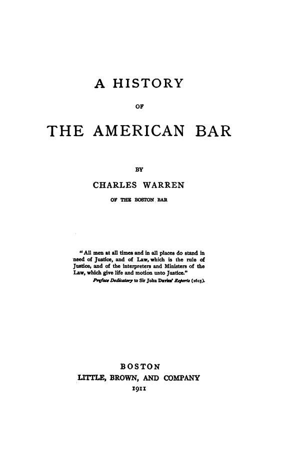 handle is hein.beal/habw0001 and id is 1 raw text is: A HISTORY
OF
THE AMERICAN BAR
BY

CHARLES WARREN
OF THE BOSTON. BAR
All men at all times and in all places do stand in
need of Justice, and of Law, which is the rule of
Justice, and of the interpreters and Ministers of the
Law, which give life and motion unto Justice.
P-1-ac Dadkntv7 to Sir John Davis Rev  (t6Izo
BOSTON
LITTLE, BROWN, AND COMPANY
igII


