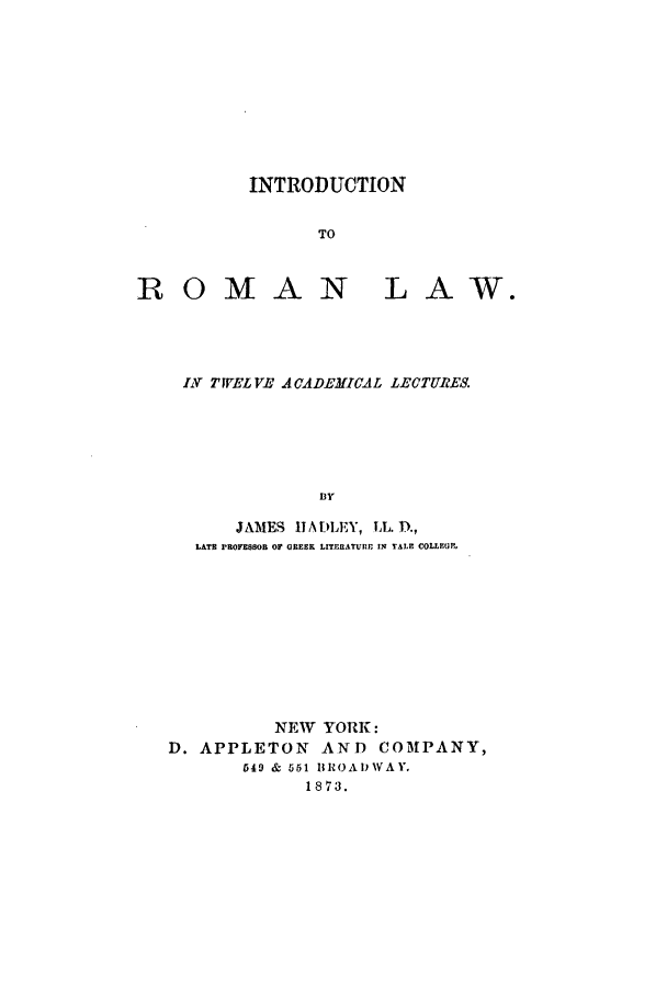 handle is hein.beal/hadlect0001 and id is 1 raw text is: INTRODUCTION
TO
ROMAN LAW.

I1V TWELVE ACADEMICAL LECTURES.
BY
JAMES t1ADLEY, TL.D.,
LATH PROFESSOB OF GREEK LITERATURE IN VALE COLLEGE,

NEW YORK:
D. APPLETON AND COMPANY,
549 & 561 BROADWAY.
1873.


