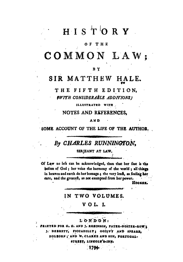 handle is hein.beal/hale0001 and id is 1 raw text is: HI SF'ORY
OF THE
COMMON LAW ;
By
SIR MATTHEW HALE.
#9
THE FIFTH          EDITION,
IWITt1 CONS1DERA RL ADDITIONS)
ILLUSTRATED WITH.
NOTES AND REFERENCES,
AND
6OME ACCOUNT OF THE LIFE OF THE AUTHOR.
By CHARLES RUNNINTO,
SERJEANT AT LAW.
Of Liw no left can be acknowledged, than that her teat is th.,
bofom of God 1 her voice the harmony of the world ; all thiap
in heaven and earth do her homage,; the very let, as feeliig ber
care, and the greatei, as not exempted from her power, -
IN  TWO VOLUMES.
VOL. I.
IPA.INTS0 FOR o 04AND J. ROBINSONS PATS ZR-OST 90T';
3. DE IETT,  ICCADILLY; OGILVY Akib 80BARIE
OLSOg ; AND W. CLARKE AND $ON- VQAtTUGAL-
*T4'T, LINCOLW'N.zhf.


