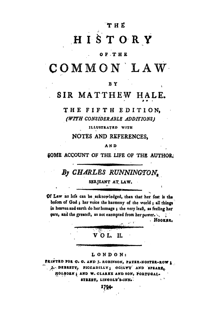 handle is hein.beal/hale0002 and id is 1 raw text is: H  TO
OF-THE
COMMON LAW.
BY
SIR MATTHEW HALE.
THE     FIFTH      EDITION,
(WITH CONSIDERABLE ADDITIONS)
ILLUSTRATED WITH
N4OTES AND REFERENCES,
AND
QMR ACCOUNT OF THE LIFE OF THE AUTHOR,
By CH RL8-S RUNNNGTO.
S RJEANT AT. LAW.
Of Law no lefs can be ,acknowledged, than that her feat is the
bofom of God ; her voice the harmony of the world ; all things
in heaven and earth do her homage ; the very leaft, as feeling her
Vare, an the greateft, as not exempted from her power. -.
1(OOKR,
'V 0 L. IL
LONDON:
?I'ATID 1POK O9 0. AND J. ROUINSONV PATER-NOSTRR-ROW I
,J,- D    VBIITT2 ?1CCADILLYr, OGLV' AND PKAftl1.
4OLOALN AND W. CLAIKE AND SON iORTUaAL.
STRETK' LJNCOLV'SolNN. '


